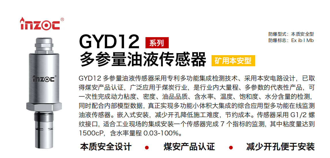 GYD12多參量油液傳感器采用專利多功能集成檢測技術、采用本安電路設計，已取得煤安產品認證，廣泛應用于煤炭行業，是行業內大量程、多參數的代表性產品，可一次性完成動力粘度、密度、油品品質、含水率、溫度、飽和度、水分含量的檢測，同時配合內部模型數據，真正實現多功能小體積大集成的綜合應用型多功能在線監測油液傳感器。嵌入式安裝，減少開孔降低施工難度，節約成本。傳感器采用 G1/2 螺紋接口，適合工業現場的集成安裝一個傳感器完成 7 個指標的監測，其中粘度量達到1500cP，含水率量程 0.03-100%。
行業：采煤機/掘進機/皮帶機/乳化液系統/破碎機/刮板機/減速機等
油品：液壓油/齒輪油/空壓機油/燃氣機油/水乙二醇抗燃液壓油等