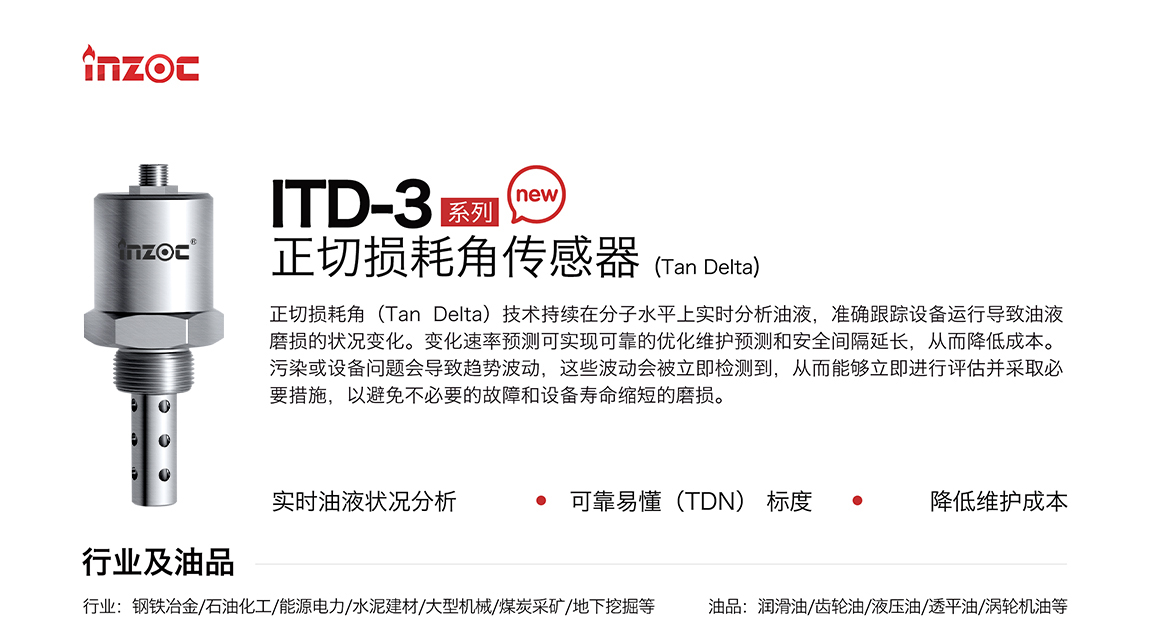 ITD-3系列油液正切損耗角(Tan Delta)傳感器技術(shù)持續(xù)在分子水平上實(shí)時(shí)分析油液，準(zhǔn)確跟蹤設(shè)備運(yùn)行導(dǎo)致油液磨損的狀況變化。變化速率預(yù)測(cè)可實(shí)現(xiàn)可靠的優(yōu)化維護(hù)預(yù)測(cè)和安全間隔延長(zhǎng)，從而降低成本。污染或設(shè)備問(wèn)題會(huì)導(dǎo)致趨勢(shì)波動(dòng)，這些波動(dòng)會(huì)被立即檢測(cè)到，從而能夠立即進(jìn)行評(píng)估并采取必要措施，以避免不必要的故障和設(shè)備壽命縮短的磨損。應(yīng)用行業(yè):鋼鐵冶金/石油化工/能源電力/水泥建材/大型機(jī)械/煤炭采礦/地下挖掘等;檢測(cè)油品:潤(rùn)滑油/齒輪油/液壓油/透平油/渦輪機(jī)油等