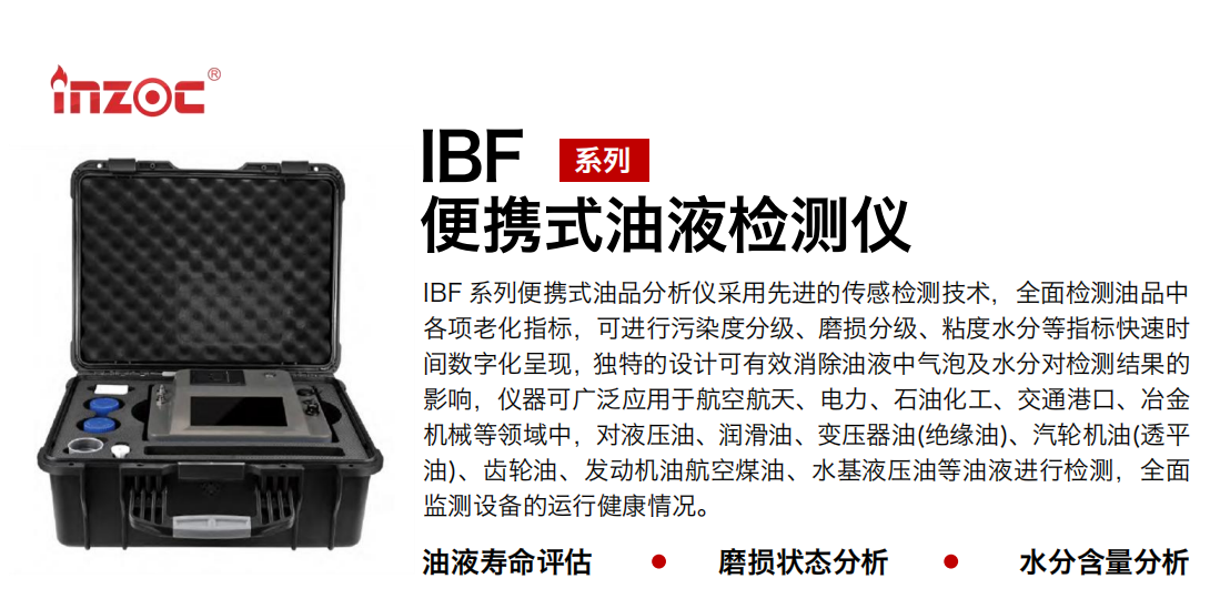 IBF系列便攜式油液檢測分析儀采用先進的傳感檢測技術(shù)，全面檢測油品中各項老化指標，可進行污染度清潔度分級、磨損分級、粘度水分等指標快速時間數(shù)字化呈現(xiàn)，獨特的設(shè)計可有效消除油液中氣泡及水分對檢測結(jié)果的影響，儀器可廣泛應(yīng)用于航空航天、電力、石油化工、交通港口、冶金機械等領(lǐng)域中，對液壓油、潤滑油、變壓器油(絕緣油)、汽輪機油(透平油)、齒輪油、發(fā)動機油航空煤油、水基液壓油等油液進行檢測，全面監(jiān)測設(shè)備的運行健康情況，如便攜式油液顆粒計數(shù)器，液體顆粒清潔度檢測儀，汽車零部件，服務(wù)器液冷板，散熱器，算力柜，冷卻液等清潔度監(jiān)測儀器等。
行業(yè)：鋼鐵、石化、盾構(gòu)、電力、風(fēng)電、大型設(shè)備、實驗室
油品：液壓油、透平油、柴機油、齒輪油、變壓器油