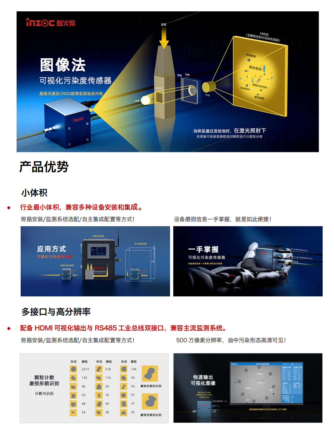 智火柴IFD-3系列流體動態圖像顆粒傳感器圖產品特點
超輕量高分辨率豐富接口快速檢測
小體積:行業最小體積,兼容多種設備安裝和集成。
高分辨率:500 萬像素分辨率，油中污染形態高清可見。
三
高效率:最快 2s 即可輸出動態圖像數據最快 30s 輸出一次檢測結果。
Al光線補償:深色油品自動補光分析，無懼惡劣工
多接口:HDMI高清多媒體接口(輸出包含實時圖像、顆粒數、氣泡數污染等級、水分和不同磨損類型顆粒數等信息的高清視頻流)和 RS485工業總線(輸出包含圖像、顆粒數、氣泡數、污染等級、水分和不同磨損類型顆粒數等信息的數字信號)雙接口，兼容主流檢測系統。