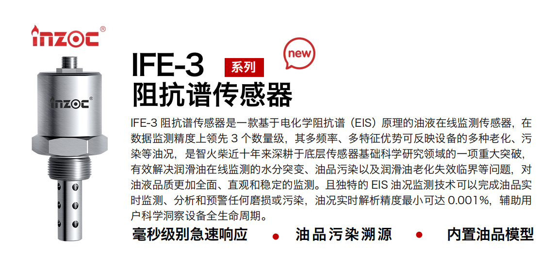 IFE-3阻抗譜傳感器是一款基于電化學阻抗譜（EIS）原理的油液在線監測傳感器，在數據監測精度上領先 3 個數量級，其多頻率、多特征優勢可反映設備的多種老化、污染等油況，是智火柴近十年來深耕于底層傳感器基礎科學研究領域的一項重大突破，有效解決潤滑油在線監測的水分突變、油品污染以及潤滑油老化失效臨界等問題，對油液品質更加全面、直觀和穩定的監測。且獨特的 EIS 油況監測技術可以完成油品實時監測、分析和預警任何磨損或污染，油況實時解析精度最小可達 0.001%，輔助用戶科學洞察設備全生命周期。
行業：鋼鐵冶金/石油化工/能源電力/水泥建材/大型機械/地下挖掘等
油品：齒輪油/液壓油/透平油/柴機油/絕緣油等