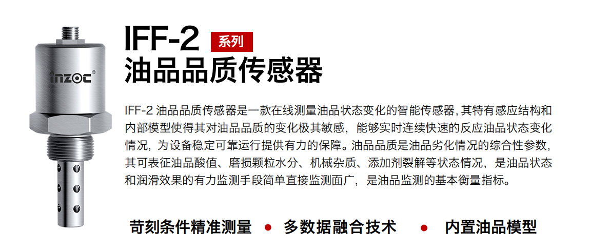 IFF-2油品品質(zhì)傳感器是一款在線測量油品狀態(tài)變化的智能傳感器，其特有感應(yīng)結(jié)構(gòu)和內(nèi)部模型使得其對油品品質(zhì)的變化極其敏感，能夠?qū)崟r連續(xù)快速的反應(yīng)油品狀態(tài)變化情況，為設(shè)備穩(wěn)定可靠運行提供有力的保障。油品品質(zhì)是油品劣化情況的綜合性參數(shù)，其可表征油品酸值、磨損顆粒水分、機械雜質(zhì)、添加劑裂解等狀態(tài)情況，是油品狀態(tài)和潤滑效果的有力監(jiān)測手段簡單直接監(jiān)測面廣，是油品監(jiān)測的基本衡量指標(biāo)。
行業(yè)：鋼鐵冶金/石油化工/能源電力/水泥建材/大型機械/煤炭采礦/地下挖掘等
油品：潤滑油/齒輪油/液壓油/透平油/渦輪機油等