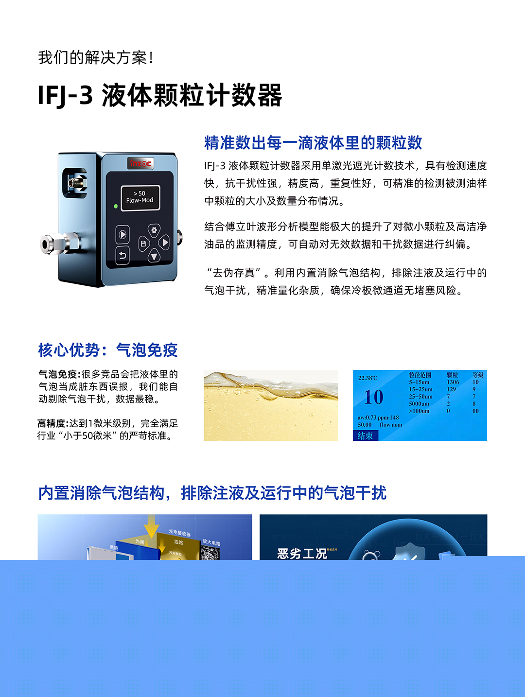 IFJ-3 液體顆粒計數器
精準數出每一滴液體里的顆粒數
IFJ-3液體顆粒計數器采用單激光遮光計數技術，具有檢測速度快，抗干擾性強，精度高，重復性好，可精準的檢測被測油樣中顆粒的大小及數量分布情況。
結合傅立葉波形分析模型能極大的提升了對微小顆粒及高潔凈油品的監測精度，可自動對無效數據和干擾數據進行糾偏。
利用內置消除氣泡結構，排除注液及運行中的氣泡干擾，精準量化雜質，確保冷板微通道無堵塞風險。
核心優勢:氣泡免疫
氣泡免疫:很多競品會把液體里的氣泡當成臟東西誤報，我們能自動剔除氣泡干擾，數據最穩。
高精度:達到1微米級別，完全滿足行業小于50微米的嚴苛標準。