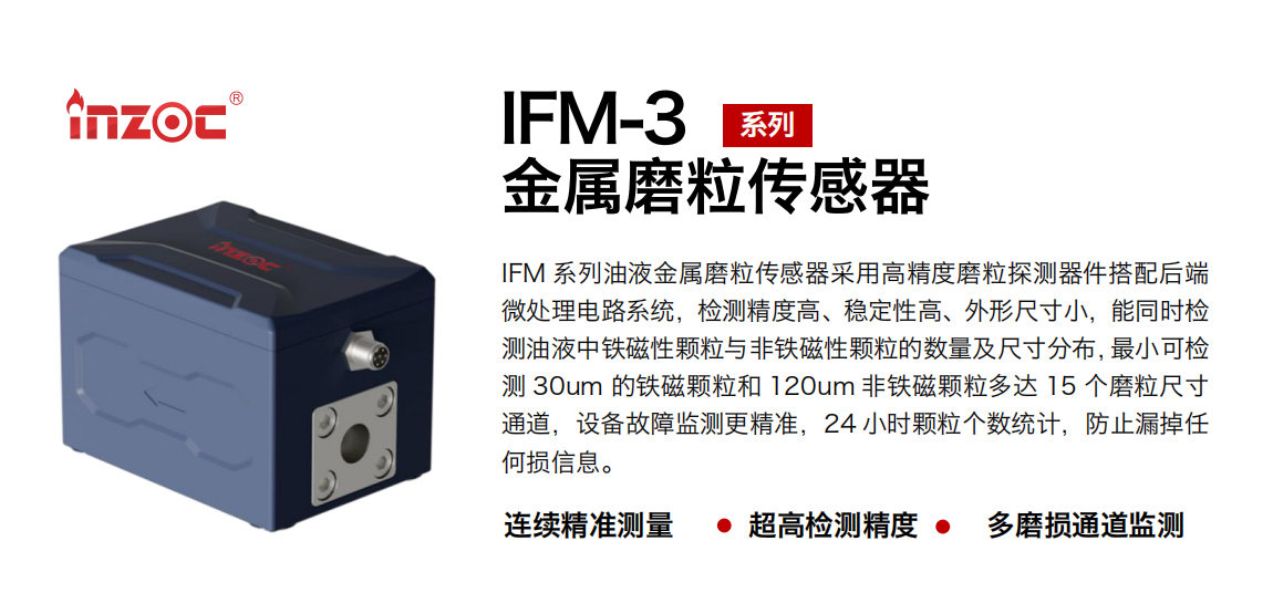 IFM-3系列油液金屬磨粒傳感器采用高精度磨粒探測器件搭配后端微處理電路系統，檢測精度高、穩定性高、外形尺寸小，能同時檢測油液中鐵磁性顆粒與非鐵磁性顆粒的數量及尺寸分布，最小可檢測 30um 的鐵磁顆粒和 120um 非鐵磁顆粒多達 15 個磨粒尺寸通道，設備故障監測更精準，24 小時顆粒個數統計，防止漏掉任何損信息。
行業：鋼鐵冶金/石油化工/能源電力/水泥建材/大型機械/煤炭采礦/工程機械等
油品：齒輪油/液壓油/透平油/柴機油/絕緣油等