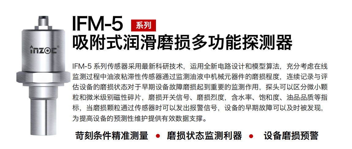 IFM-5吸附式潤滑磨損多功能探測器采用最新科研技術，運用全新電路設計和模型算法，充分考慮在線監測過程中油液粘滯性傳感器通過監測油液中機械元器件的磨損程度，連續記錄與評估設備的磨損狀態對于早期設備故障磨損起到重要的監測作用，探頭可以區分微小顆粒和微米級別磁性碎片，磨損開關信號、磨損烈度，含水率、飽和度、油品品質等指標，當磨損顆粒通過傳感器時可以發出報警信號，設備的早期故障可以及時被發現，為提高設備的預測性維護提供有效數據支撐。
行業：鋼鐵、石化、盾構、電力、風電、大型設備、OEM 集成等
油品：液壓油、透平油、柴機油、絕緣油、變壓器油等