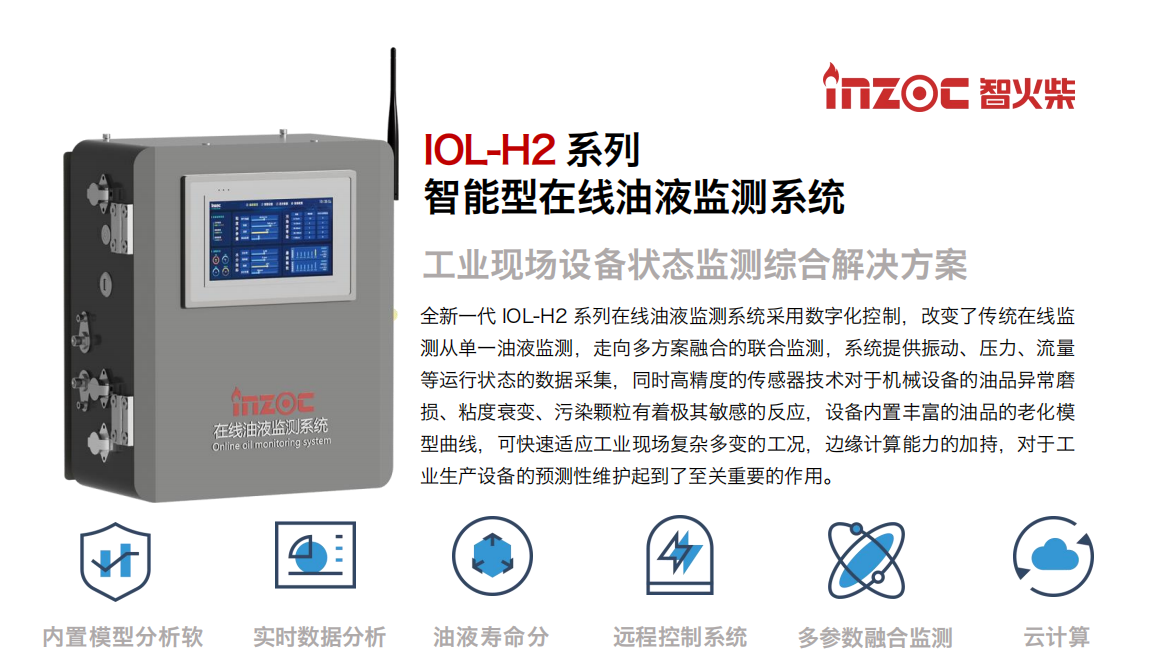 IOL-H2系列智能型在線油液監測系統-工業現場設備狀態監測綜合解決方案
全新一代 IOL-H2 系列在線油液監測系統采用數字化控制，改變了傳統在線監測從單一油液監測，走向多方案融合的聯合監測，系統提供振動、壓力、流量等運行狀態的數據采集，同時高精度的傳感器技術對于機械設備的油品異常磨損、粘度衰變、污染顆粒有著極其敏感的反應，設備內置豐富的油品的老化模型曲線，可快速適應工業現場復雜多變的工況，邊緣計算能力的加持，對于工業生產設備的預測性維護起到了至關重要的作用。
應用領域：鋼鐵冶金、石油化工、能源電力、水泥建材、大型機械、煤炭、盾構等。
