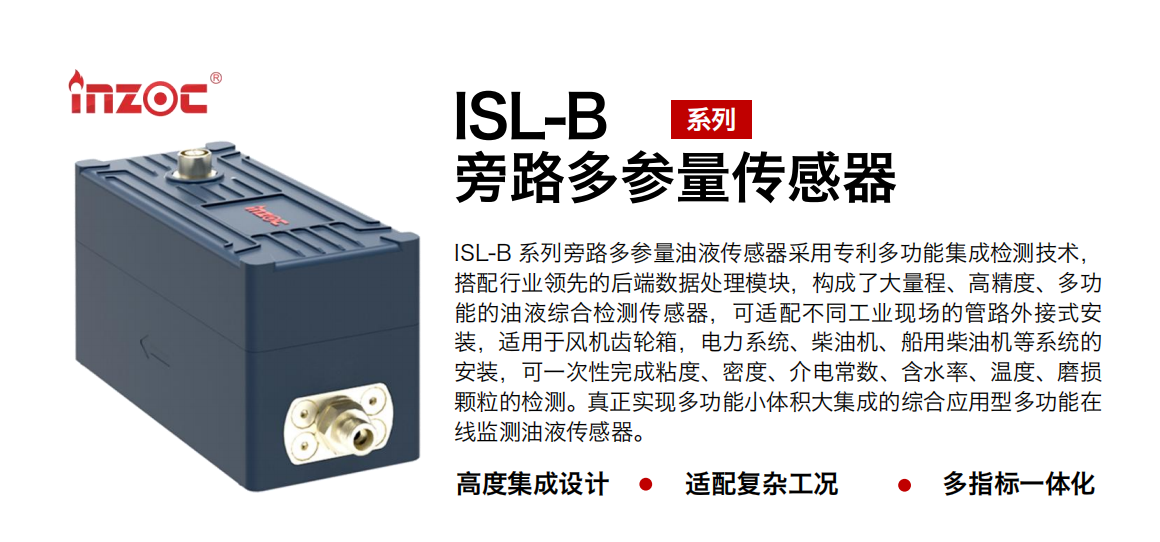 ISL-B 系列旁路多參量油液傳感器采用專利多功能集成檢測技術(shù)，搭配行業(yè)領(lǐng)先的后端數(shù)據(jù)處理模塊，構(gòu)成了大量程、高精度、多功能的油液綜合檢測傳感器，可適配不同工業(yè)現(xiàn)場的管路外接式安裝，適用于風(fēng)機(jī)齒輪箱，電力系統(tǒng)、柴油機(jī)、船用柴油機(jī)等系統(tǒng)的安裝，可一次性完成粘度、密度、介電常數(shù)、含水率、溫度、磨損顆粒的檢測。真正實(shí)現(xiàn)多功能小體積大集成的綜合應(yīng)用型多功能在線監(jiān)測油液傳感器。
行業(yè)：鋼鐵、石化、盾構(gòu)、電力、風(fēng)電、大型設(shè)備、OEM 等
油品：齒輪油、液壓油、透平油、柴機(jī)油等