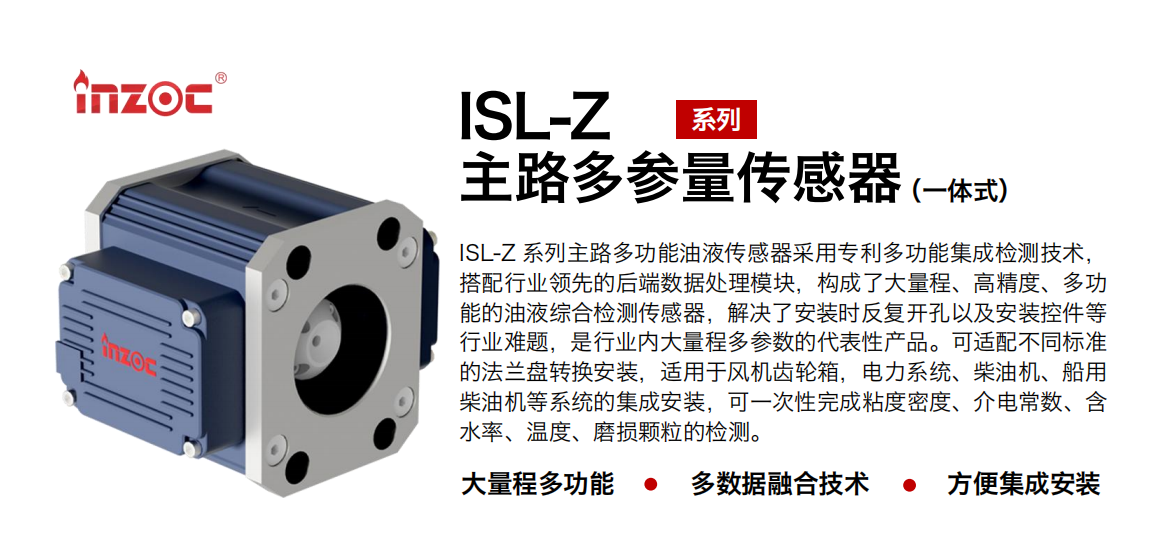 ISL-Z 系列主路多功能油液傳感器采用專利多功能集成檢測技術，搭配行業領先的后端數據處理模塊，構成了大量程、高精度、多功能的油液綜合檢測傳感器，解決了安裝時反復開孔以及安裝控件等行業難題，是行業內大量程多參數的代表性產品。可適配不同標準的法蘭盤轉換安裝，適用于風機齒輪箱，電力系統、柴油機、船用柴油機等系統的集成安裝，可一次性完成粘度密度、介電常數、含水率、溫度、磨損顆粒的檢測。
                    應用行業：鋼鐵、石化、盾構、電力、風電、大型設備、OEM 等
                    適用油品：齒輪油、液壓油、透平油、柴機油等