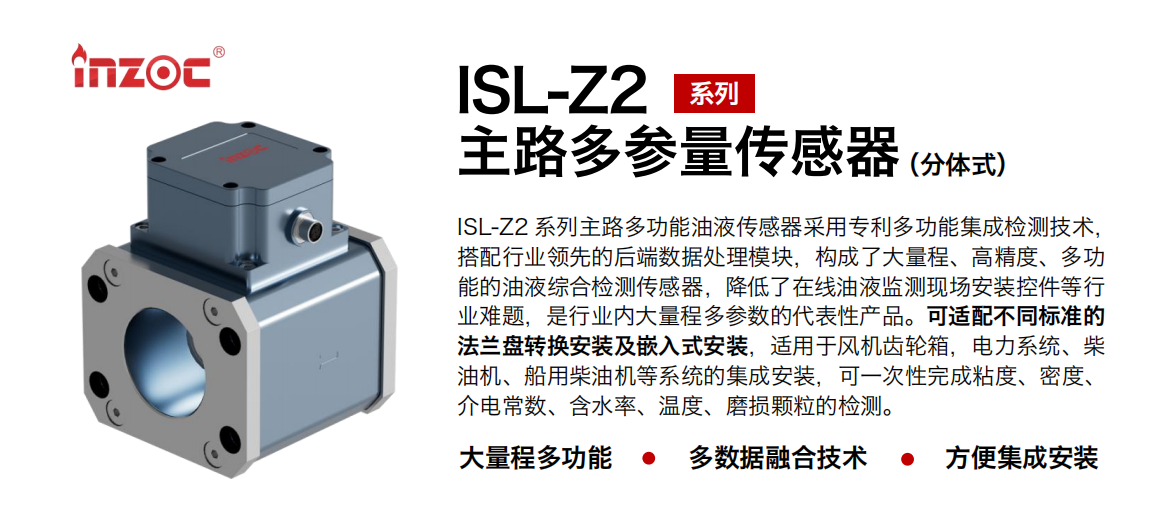 ISL-Z2 系列主路多功能油液傳感器采用專(zhuān)利多功能集成檢測(cè)技術(shù)，搭配行業(yè)領(lǐng)先的后端數(shù)據(jù)處理模塊，構(gòu)成了大量程、高精度、多功能的油液綜合檢測(cè)傳感器，降低了在線油液監(jiān)測(cè)現(xiàn)場(chǎng)安裝控件等行業(yè)難題，是行業(yè)內(nèi)大量程多參數(shù)的代表性產(chǎn)品?？蛇m配不同標(biāo)準(zhǔn)的法蘭盤(pán)轉(zhuǎn)換安裝及嵌入式安裝，適用于風(fēng)機(jī)齒輪箱，電力系統(tǒng)、柴油機(jī)、船用柴油機(jī)等系統(tǒng)的集成安裝，可一次性完成粘度、密度、介電常數(shù)、含水率、溫度、磨損顆粒的檢測(cè)。
                    應(yīng)用行業(yè)：鋼鐵、石化、盾構(gòu)、電力、風(fēng)電、大型設(shè)備、OEM 等
                    適用油品：齒輪油、液壓油、透平油、柴機(jī)油等