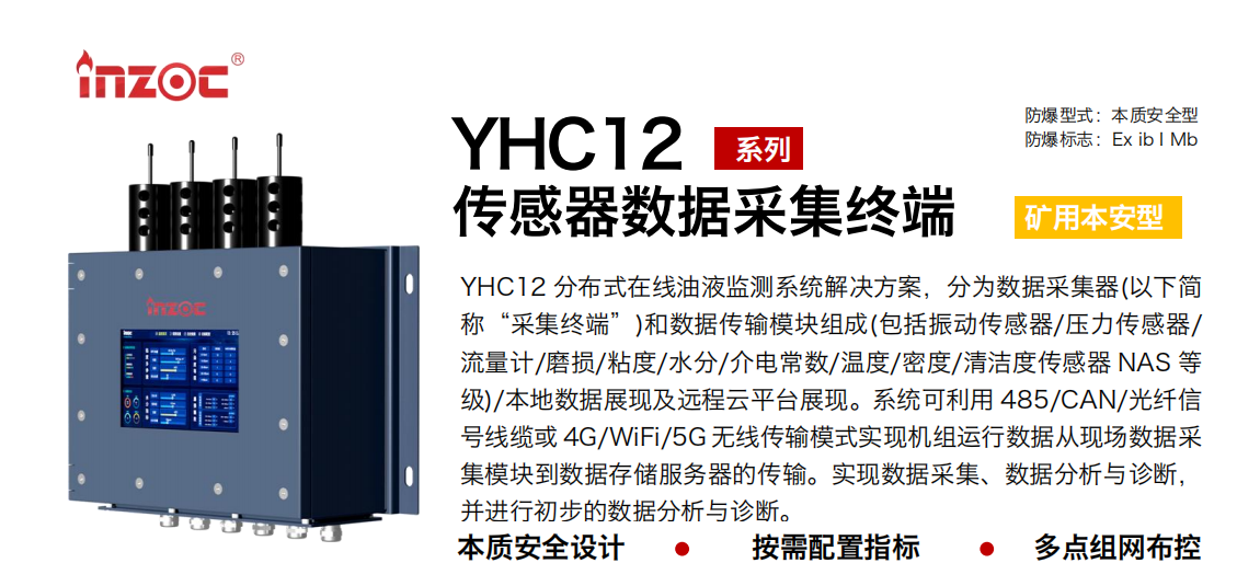 YHC12系列礦用本安型傳感器數(shù)據(jù)采集終端
YHC12 分布式在線油液監(jiān)測系統(tǒng)解決方案，分為數(shù)據(jù)采集器(以下簡稱“采集終端”)和數(shù)據(jù)傳輸模塊組成(包括振動(dòng)傳感器/壓力傳感器/流量計(jì)/磨損/粘度/水分/介電常數(shù)/溫度/密度/清潔度傳感器 NAS 等級)/本地?cái)?shù)據(jù)展現(xiàn)及遠(yuǎn)程云平臺展現(xiàn)。系統(tǒng)可利用 485/CAN/光纖信號線纜或 4G/WiFi/5G 無線傳輸模式實(shí)現(xiàn)機(jī)組運(yùn)行數(shù)據(jù)從現(xiàn)場數(shù)據(jù)采集模塊到數(shù)據(jù)存儲服務(wù)器的傳輸。實(shí)現(xiàn)數(shù)據(jù)采集、數(shù)據(jù)分析與診斷，并進(jìn)行初步的數(shù)據(jù)分析與診斷。
行業(yè)：采煤機(jī)/掘進(jìn)機(jī)/皮帶機(jī)/乳化液系統(tǒng)/破碎機(jī)/刮板機(jī)/減速機(jī)等
油品：液壓油/齒輪油/空壓機(jī)油/燃?xì)鈾C(jī)油/水乙二醇抗燃液壓油等